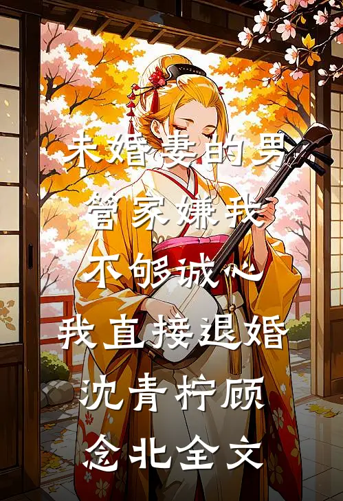 未婚妻的男管家嫌我不够诚心，我直接退婚沈青柠顾念北全文