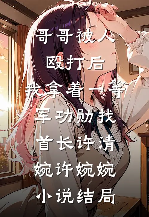 哥哥被人殴打后，我拿着一等军功勋找首长许清婉许婉婉小说结局