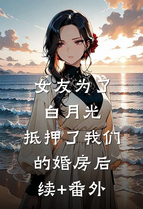 女友为了白月光，抵押了我们的婚房后续+番外