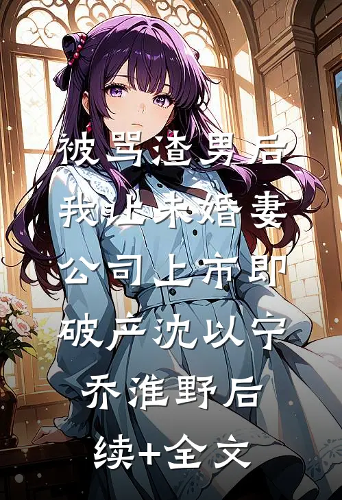 被骂渣男后，我让未婚妻公司上市即破产沈以宁乔淮野后续+全文