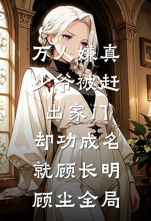 万人嫌真少爷被赶出家门，却功成名就顾长明顾尘全局
