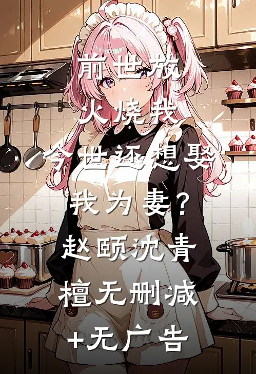 前世放火烧我，今世还想娶我为妻？赵颐沈青檀无删减+无广告