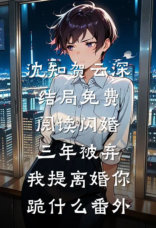 沈知贺云深结局免费阅读闪婚三年被弃，我提离婚你跪什么番外