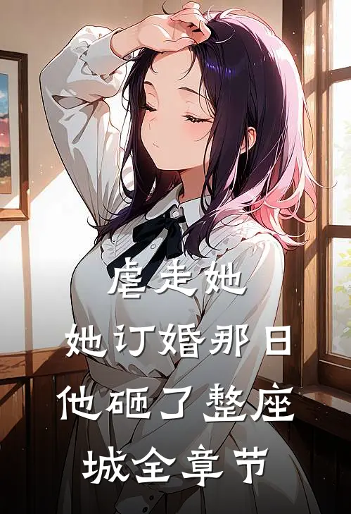 虐走她，她订婚那日他砸了整座城全章节