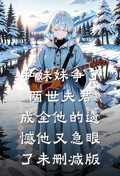 和妹妹争了两世夫君，成全他的遗憾他又急眼了未删减版